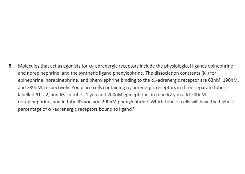 ### Question 5

Molecules that act as agonists for α₁-adrenergic receptors include the physiological ligands epinephrine and norepinephrine, and the synthetic ligand phenylephrine. The dissociation constants (K_d) for epinephrine, norepinephrine, and phenylephrine binding to the α₁-adrenergic receptor are 63nM, 196nM, and 239nM, respectively. You place cells containing α₁-adrenergic receptors in three separate tubes labelled #1, #2, and #3. In tube #1 you add 200nM epinephrine, in tube #2 you add 200nM norepinephrine, and in tube #3 you add 200nM phenylephrine. Which tube of cells will have the highest percentage of α₁-adrenergic receptors bound to ligand?

#### Explanation:
To determine which tube has the highest percentage of α₁-adrenergic receptors bound to ligand, we consider the dissociation constant (K_d) of each ligand. The lower the K_d, the higher the affinity of the ligand to the receptor, implying more receptors will be bound at the same ligand concentration:
- **Tube #1 (epinephrine):**  K_d = 63nM
- **Tube #2 (norepinephrine):** K_d = 196nM
- **Tube #3 (phenylephrine):** K_d = 239nM

Since the K_d value for epinephrine (63nM) is the lowest, tube #1 will have the highest percentage of α₁-adrenergic receptors bound to ligand.