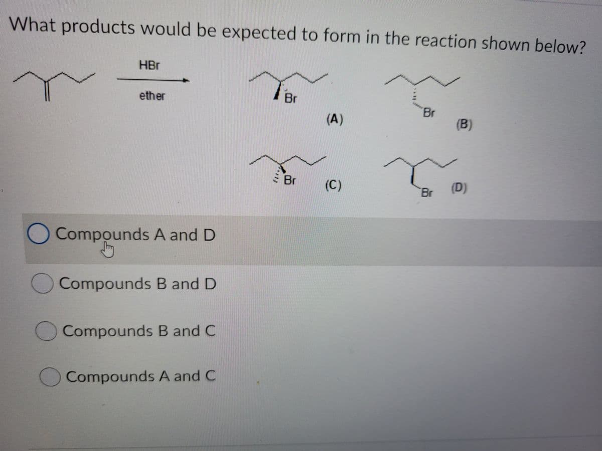 What products would be expected to form in the reaction shown below?
HBr
ether
Br
Br
(A)
(B)
S Br
(C)
(D)
Br
Compounds A and D
Compounds B and D
Compounds B and C
Compounds A and C
