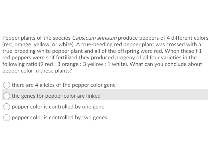 Pepper plants of the species Capsicum annuum produce peppers of 4 different colors
(red, orange, yellow, or white). A true-beeding red pepper plant was crossed with a
true-breeding white pepper plant and all of the offspring were red. When these F1
red peppers were self fertilized they produced progeny of all four varieties in the
following ratio (9 red : 3 orange : 3 yellow : 1 white). What can you conclude about
pepper color in these plants?
there are 4 alleles of the pepper color gene
the genes for pepper color are linked
pepper color is controlled by one gene
pepper color is controlled by two genes
