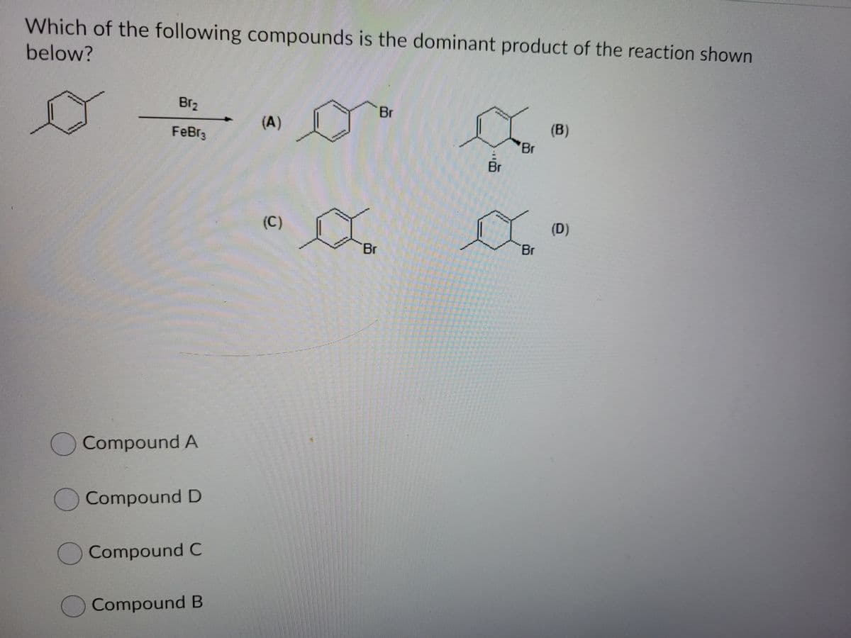 Which of the following compounds is the dominant product of the reaction shown
below?
Br2
Br
(A)
(B)
FeBr3
Br
Br
(C)
(D)
Br
Br
OCompound A
Compound D
OCompound C
Compound B
