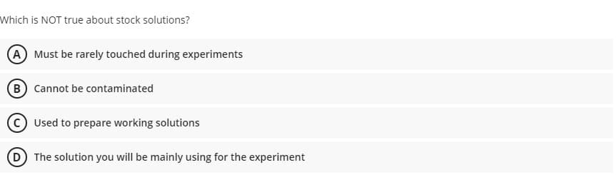 Which is NOT true about stock solutions?
A Must be rarely touched during experiments
B Cannot be contaminated
Used to prepare working solutions
D The solution you will be mainly using for the experiment
