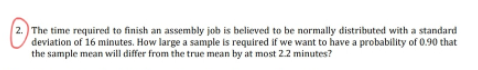 2.) The time required to finish an assembly job is believed to be normally distributed with a standard
deviation of 16 minutes. How large a sample is required if we want to have a probability of 0.90 that
the sample mean will differ from the true mean by at most 2.2 minutes?