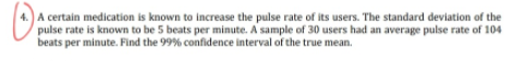 A certain medication is known to increase the pulse rate of its users. The standard deviation of the
pulse rate is known to be 5 beats per minute. A sample of 30 users had an average pulse rate of 104
beats per minute. Find the 99% confidence interval of the true mean.