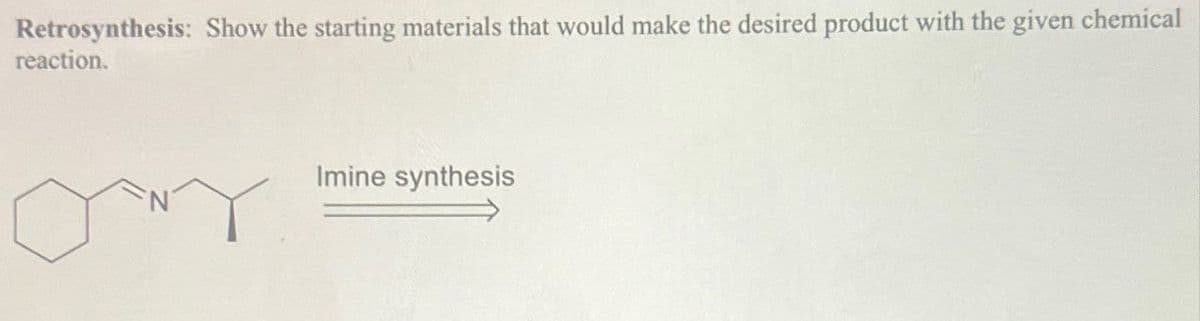 Retrosynthesis: Show the starting materials that would make the desired product with the given chemical
reaction.
Imine synthesis