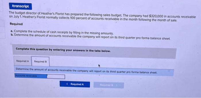 Itranscript
The budget director of Heather's Florist has prepared the following sales budget. The company had $320,000 in accounts receivable
on July 1. Heather's Florist normally collects 100 percent of accounts receivable in the month following the month of sale.
Required
a. Complete the schedule of cash receipts by filling in the missing amounts.
b. Determine the amount of accounts receivable the company will report on its third quarter pro forma balance sheet.
Complete this question by entering your answers in the tabs below.
Required A Required B
Determine the amount of accounts receivable the company will report on its third quarter pro forma balance sheet.
Accounts receivable
< Required A
Required S