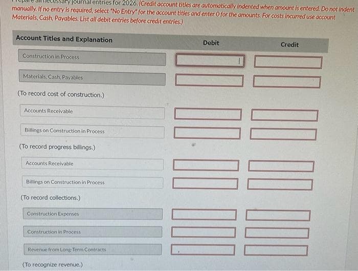 ary journal entries for 2026. (Credit account titles are automatically indented when amount is entered. Do not indent
manually. If no entry is required, select "No Entry" for the account titles and enter O for the amounts. For costs incurred use account
Materials, Cash, Payables. List all debit entries before credit entries.)
Account Titles and Explanation
Construction in Process
Materials, Cash, Payables
(To record cost of construction.)
Accounts Receivable.
Billings on Construction in Process
(To record progress billings.)
Accounts Receivable
Billings on Construction in Process
(To record collections.)
Construction Expenses
Construction in Process
Revenue from Long Term Contracts
(To recognize revenue.)
Debit
00:00
Credit
100 10 10 10