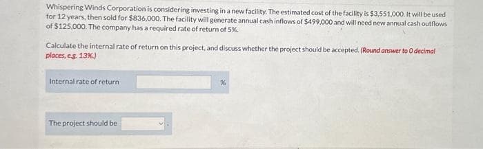 Whispering Winds Corporation is considering investing in a new facility. The estimated cost of the facility is $3,551,000. It will be used
for 12 years, then sold for $836,000. The facility will generate annual cash inflows of $499,000 and will need new annual cash outflows
of $125,000. The company has a required rate of return of 5%.
Calculate the internal rate of return on this project, and discuss whether the project should be accepted. (Round answer to 0 decimal
places, e.g. 13%)
Internal rate of return
The project should be
%