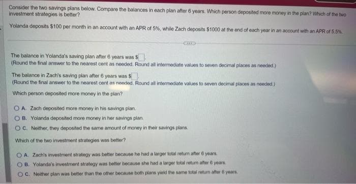 Consider the two savings plans below. Compare the balances in each plan after 6 years. Which person deposited more money in the
investment strategies is better?
Yolanda deposits $100 per month in an account with an APR of 5%, while Zach deposits $1000 at the end of each year in an account with an APR of 5.5%
The balance in Yolanda's saving plan after 6 years was S
(Round the final answer to the nearest cent as needed. Round all intermediate values to seven decimal places as needed.)
The balance in Zach's saving plan after 6 years was $.
(Round the final answer to the nearest cent as needed. Round all intermediate values to seven decimal places as needed.)
Which person deposited more money in the plan?
A. Zach deposited more money in his savings plan.
OB. Yolanda deposited more money in her savings plan.
OC. Neither, they deposited the same amount of money in their savings plans.
Which of the two investment strategies was better?
OA. Zach's investment strategy was better because he had a larger total return after 6 years.
OB. Yolanda's investment strategy was better because she had a larger total return after 6 years.
OC. Neither plan was better than the other because both plans yield the same total return after 6 years.
plan? Which of the two