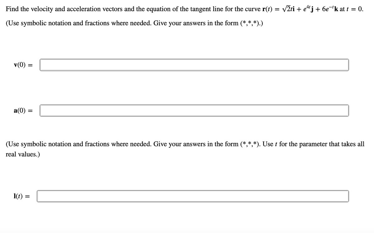 Find the velocity and acceleration vectors and the equation of the tangent line for the curve r(t) = v2ti + e“j + 6e¬k at t = 0.
(Use symbolic notation and fractions where needed. Give your answers in the form (*,*,*).)
v(0) =
a(0) =
(Use symbolic notation and fractions where needed. Give your answers in the form (*,*,*). Use t for the parameter that takes all
real values.)
1(t) =
