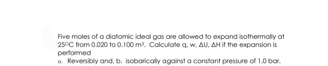 Five moles of a diatomic ideal gas are allowed to expand isothermally at
25°C from 0.020 to 0.100 m³. Calculate q, w, AU, AH if the expansion is
performed
a. Reversibly and, b. isobarically against a constant pressure of 1.0 bar.
