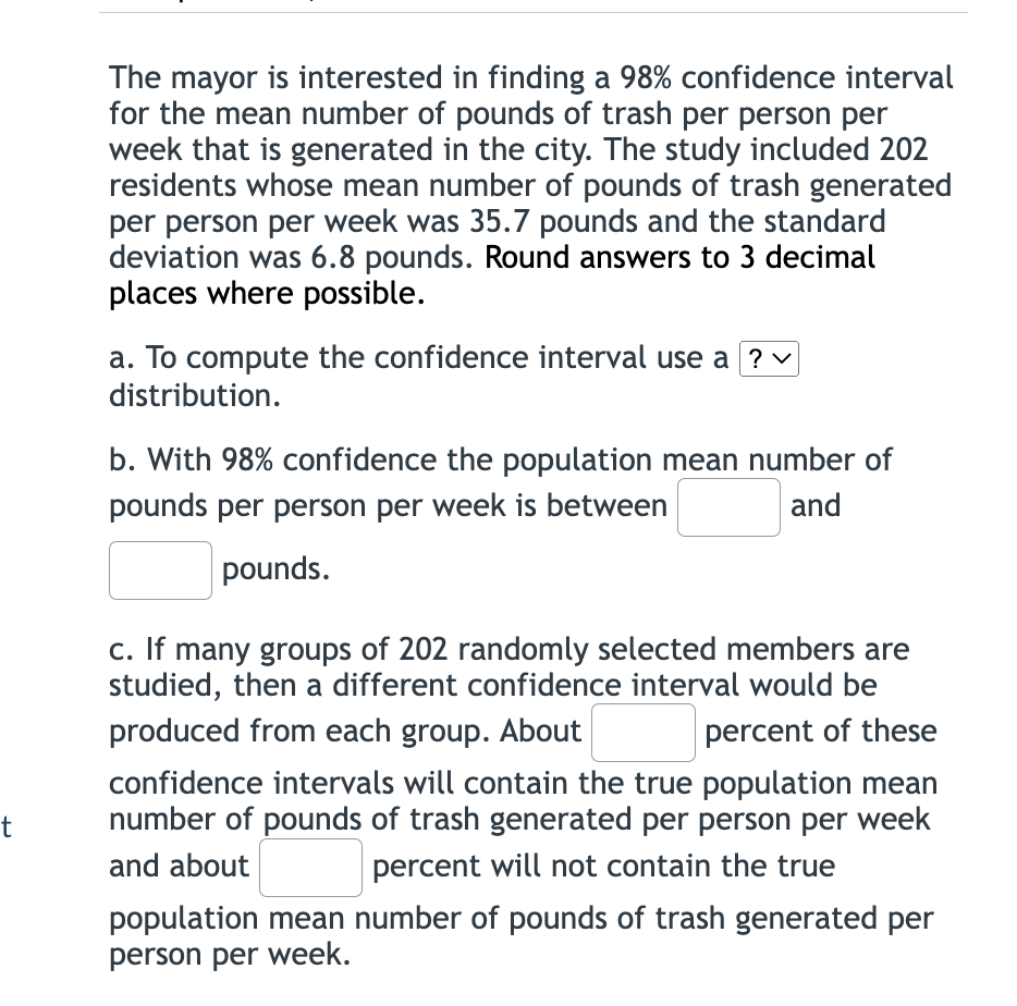 The mayor is interested in finding a 98% confidence interval
for the mean number of pounds of trash per person per
week that is generated in the city. The study included 202
residents whose mean number of pounds of trash generated
per person per week was 35.7 pounds and the standard
deviation was 6.8 pounds. Round answers to 3 decimal
places where possible.
a. To compute the confidence interval use a ? v
distribution.
b. With 98% confidence the population mean number of
pounds per person per week is between
and
pounds.
c. If many groups of 202 randomly selected members are
studied, then a different confidence interval would be
produced from each group. About
percent of these
confidence intervals will contain the true population mean
number of pounds of trash generated per person per week
t
and about
percent will not contain the true
population mean number of pounds of trash generated per
person per week.
