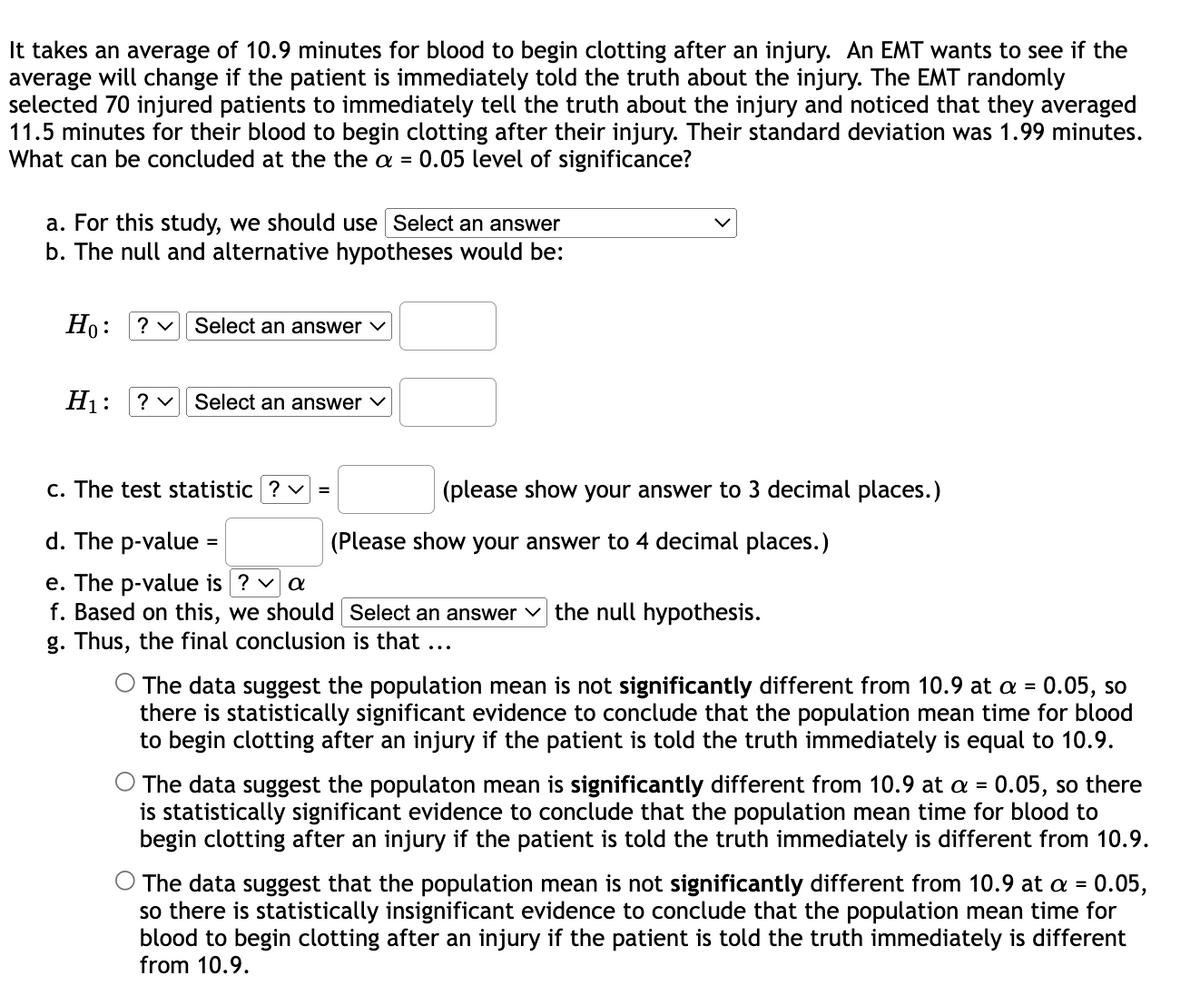 It takes an average of 10.9 minutes for blood to begin clotting after an injury. An EMT wants to see if the
average will change if the patient is immediately told the truth about the injury. The EMT randomly
selected 70 injured patients to immediately tell the truth about the injury and noticed that they averaged
11.5 minutes for their blood to begin clotting after their injury. Their standard deviation was 1.99 minutes.
What can be concluded at the the a = 0.05 level of significance?
a. For this study, we should use Select an answer
b. The null and alternative hypotheses would be:
Но:
? v Select an answer v
H1:
? v
Select an answer v
c. The test statistic ?
(please show your answer to 3 decimal places.)
%3D
d. The p-value:
(Please show your answer to 4 decimal places.)
e. The p-value is ? v a
f. Based on this, we should Select an answer v the null hypothesis.
g. Thus, the final conclusion is that ...
The data suggest the population mean is not significantly different from 10.9 at a = 0.05, so
there is statistically significant evidence to conclude that the population mean time for blood
to begin clotting after an injury if the patient is told the truth immediately is equal to 10.9.
The data suggest the populaton mean is significantly different from 10.9 at a = 0.05, so there
is statistically significant evidence to conclude that the population mean time for blood to
begin clotting after an injury if the patient is told the truth immediately is different from 10.9.
The data suggest that the population mean is not significantly different from 10.9 at a = 0.05,
so there is statistically insignificant evidence to conclude that the population mean time for
blood to begin clotting after an injury if the patient is told the truth immediately is different
from 10.9.
%3D
