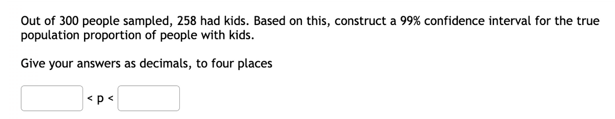 Out of 300 people sampled, 258 had kids. Based on this, construct a 99% confidence interval for the true
population proportion of people with kids.
Give your answers as decimals, to four places
< p<
