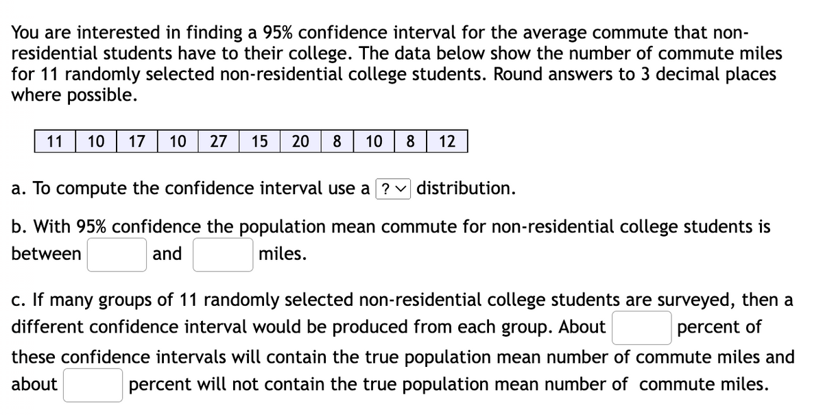 You are interested in finding a 95% confidence interval for the average commute that non-
residential students have to their college. The data below show the number of commute miles
for 11 randomly selected non-residential college students. Round answers to 3 decimal places
where possible.
11
10
17
10
27
15
20
8
10
8
12
a. To compute the confidence interval use a ?v distribution.
b. With 95% confidence the population mean commute for non-residential college students is
between
and
miles.
c. If many groups of 11 randomly selected non-residential college students are surveyed, then a
different confidence interval would be produced from each group. About
percent of
these confidence intervals will contain the true population mean number of commute miles and
about
percent will not contain the true population mean number of commute miles.
