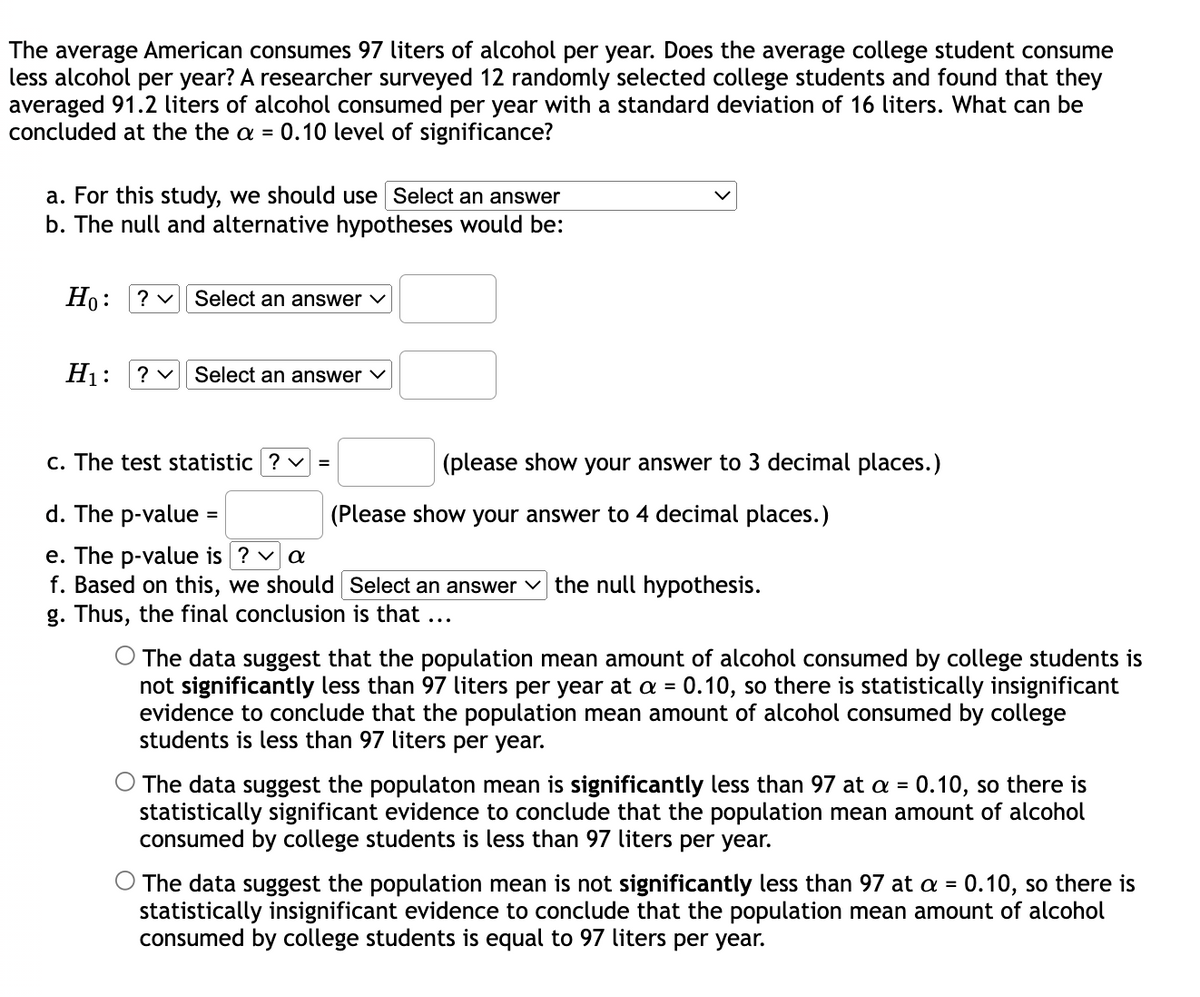 The average American consumes 97 liters of alcohol per year. Does the average college student consume
less alcohol per year? A researcher surveyed 12 randomly selected college students and found that they
averaged 91.2 liters of alcohol consumed per year with a standard deviation of 16 liters. What can be
concluded at the the a = 0.10 level of significance?
a. For this study, we should use Select an answer
b. The null and alternative hypotheses would be:
Но:
? v
Select an answer v
H1:
? v
Select an answer v
c. The test statistic ? v =
(please show your answer to 3 decimal places.)
d. The p-value
(Please show your answer to 4 decimal places.)
e. The p-value is ? v a
f. Based on this, we should Select an answer v the null hypothesis.
g. Thus, the final conclusion is that ...
O The data suggest that the population mean amount of alcohol consumed by college students is
not significantly less than 97 liters per year at a = 0.10, so there is statistically insignificant
evidence to conclude that the population mean amount of alcohol consumed by college
students is less than 97 liters per year.
%3D
The data suggest the populaton mean is significantly less than 97 at a =
statistically significant evidence to conclude that the population mean amount of alcohol
consumed by college students is less than 97 liters per year.
0.10, so there is
The data suggest the population mean is not significantly less than 97 at a = 0.10, so there is
statistically insignificant evidence to conclude that the population mean amount of alcohol
consumed by college students is equal to 97 liters per year.
