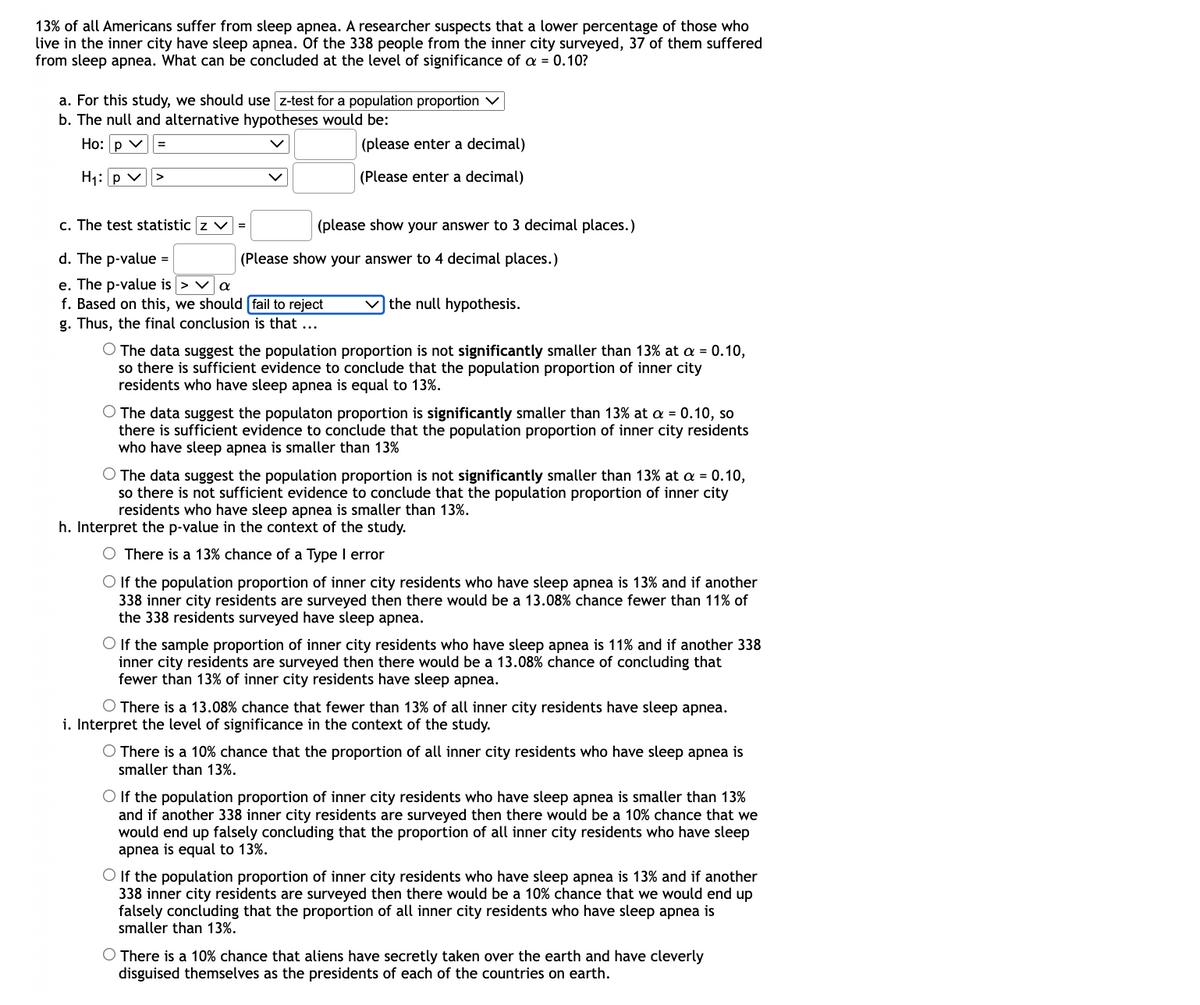 13% of all Americans suffer from sleep apnea. A researcher suspects that a lower percentage of those who
live in the inner city have sleep apnea. Of the 338 people from the inner city surveyed, 37 of them suffered
from sleep apnea. What can be concluded at the level of significance of a = 0.10?
a. For this study, we should use z-test for a population proportion v
b. The null and alternative hypotheses would be:
Ho: p v
(please enter a decimal)
=
H1: p v>
(Please enter a decimal)
c. The test statistic z v
(please show your answer to 3 decimal places.)
d. The p-value =
(Please show your answer to 4 decimal places.)
e. The p-value is > va
f. Based on this, we should (fail to reject
v the null hypothesis.
g. Thus, the final conclusion is that
O The data suggest the population proportion is not significantly smaller than 13% at a = 0.10,
so there is sufficient evidence to conclude that the population proportion of inner city
residents who have sleep apnea is equal to 13%.
O The data suggest the populaton proportion is significantly smaller than 13% at a = 0.10, so
there is sufficient evidence to conclude that the population proportion of inner city residents
who have sleep apnea is smaller than 13%
O The data suggest the population proportion is not significantly smaller than 13% at a = 0.10,
so there is not sufficient evidence to conclude that the population proportion of inner city
residents who have sleep apnea is smaller than 13%.
h. Interpret the p-value in the context of the study.
There is a 13% chance of a Type I error
O If the population proportion of inner city residents who have sleep apnea is 13% and if another
338 inner city residents are surveyed then there would be a 13.08% chance fewer than 11% of
the 338 residents surveyed have sleep apnea.
O If the sample proportion of inner city residents who have sleep apnea is 11% and if another 338
inner city residents are surveyed then there would be a 13.08% chance of concluding that
fewer than 13% of inner city residents have sleep apnea.
O There is a 13.08% chance that fewer than 13% of all inner city residents have sleep apnea.
i. Interpret the level of significance in the context of the study.
O There is a 10% chance that the proportion of all inner city residents who have sleep apnea is
smaller than 13%.
O If the population proportion of inner city residents who have sleep apnea is smaller than 13%
and if another 338 inner city residents are surveyed then there would be a 10% chance that we
would end up falsely concluding that the proportion of all inner city residents who have sleep
apnea is equal to 13%.
O If the population proportion of inner city residents who have sleep apnea is 13% and if another
338 inner city residents are surveyed then there would be a 10% chance that we would end up
falsely concluding that the proportion of all inner city residents who have sleep apnea is
smaller than 13%.
O There is a 10% chance that aliens have secretly taken over the earth and have cleverly
disguised themselves as the presidents of each of the countries on earth.
