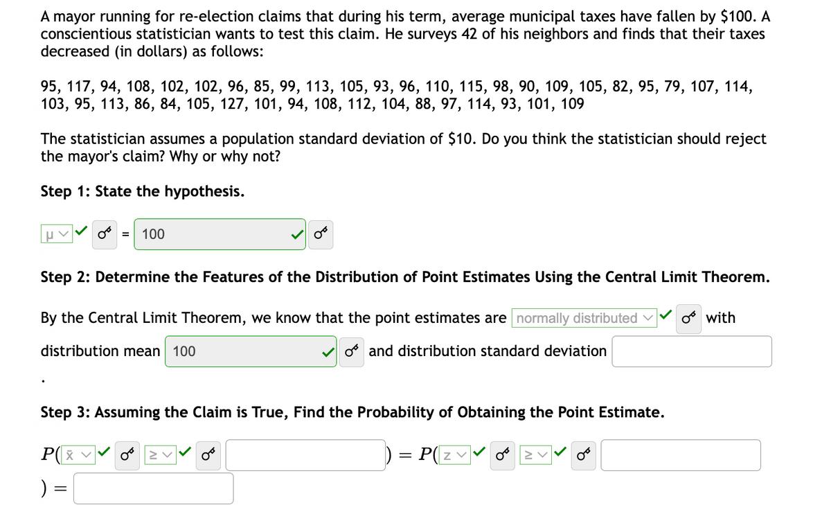 A mayor running for re-election claims that during his term, average municipal taxes have fallen by $100. A
conscientious statistician wants to test this claim. He surveys 42 of his neighbors and finds that their taxes
decreased (in dollars) as follows:
95, 117, 94, 108, 102, 102, 96, 85, 99, 113, 105, 93, 96, 110, 115, 98, 90, 109, 105, 82, 95, 79, 107, 114,
103, 95, 113, 86, 84, 105, 127, 101, 94, 108, 112, 104, 88, 97, 114, 93, 101, 109
The statistician assumes a population standard deviation of $10. Do you think the statistician should reject
the mayor's claim? Why or why not?
Step 1: State the hypothesis.
100
Step 2: Determine the Features of the Distribution of Point Estimates Using the Central Limit Theorem.
By the Central Limit Theorem, we know that the point estimates are normally distributed v
os with
distribution mean 100
os and distribution standard deviation
Step 3: Assuming the Claim is True, Find the Probability of Obtaining the Point Estimate.
P(X
P(zv
) =
