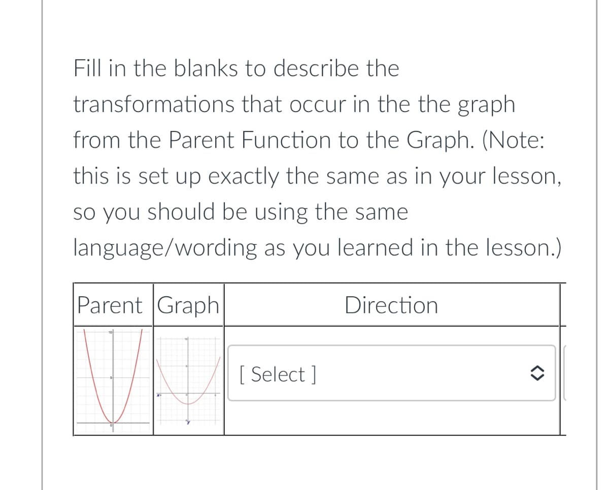 Fill in the blanks to describe the
transformations that occur in the the graph
from the Parent Function to the Graph. (Note:
this is set up exactly the same as in your lesson,
so you should be using the same
language/wording as you learned in the lesson.)
Parent Graph
Direction
[ Select]