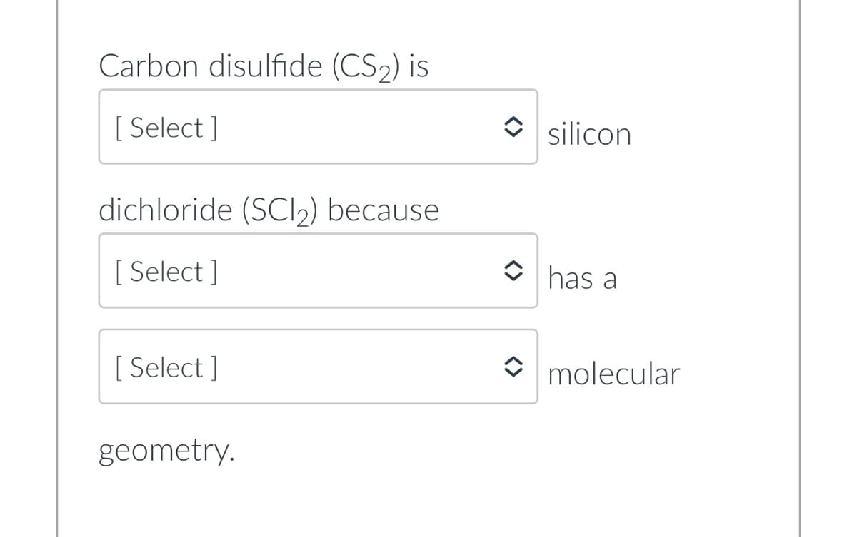 Carbon disulfide (CS2) is
[ Select ]
O silicon
dichloride (SCl») because
[ Select ]
has a
[ Select ]
O molecular
geometry.
