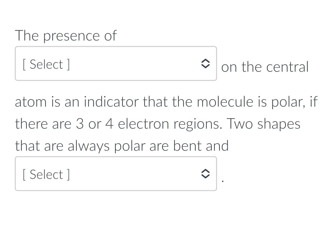 The presence of
[ Select ]
on the central
atom is an indicator that the molecule is polar, if
there are 3 or 4 electron regions. Two shapes
that are always polar are bent and
[ Select ]
