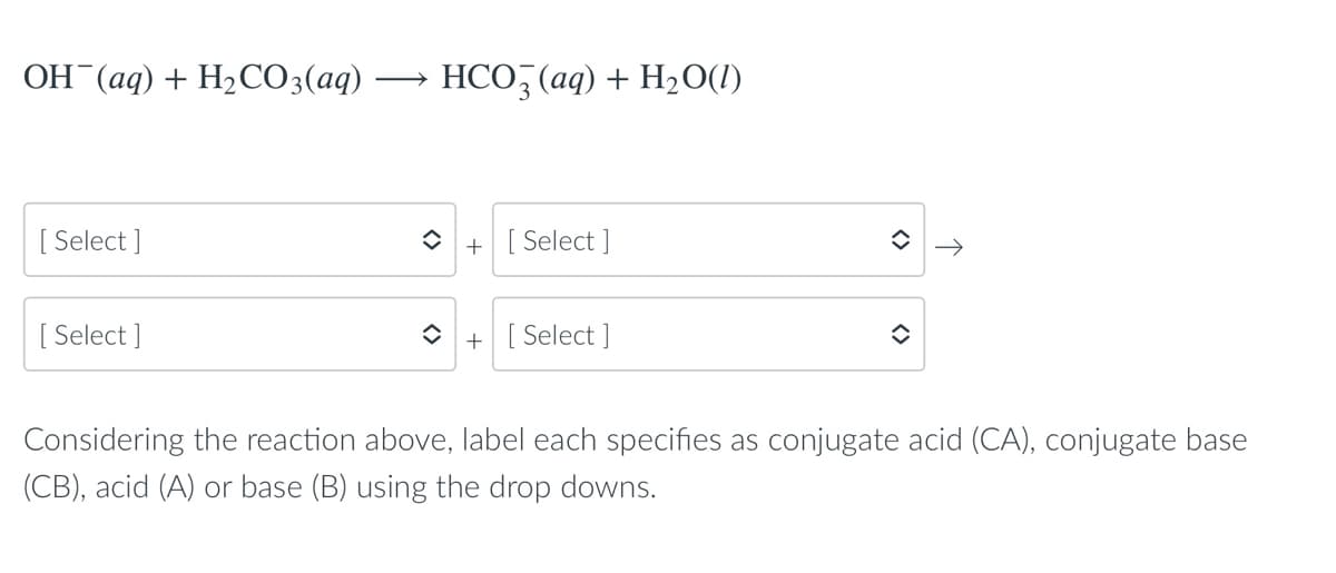 ОН (ад) + H-СO3(аq)
HCO, (aq) + H2O(1)
[ Select ]
[ Select ]
+
[ Select ]
+ [ Select ]
Considering the reaction above, label each specifies as conjugate acid (CA), conjugate base
(CB), acid (A) or base (B) using the drop downs.
↑
<>
<>
<>
<>
