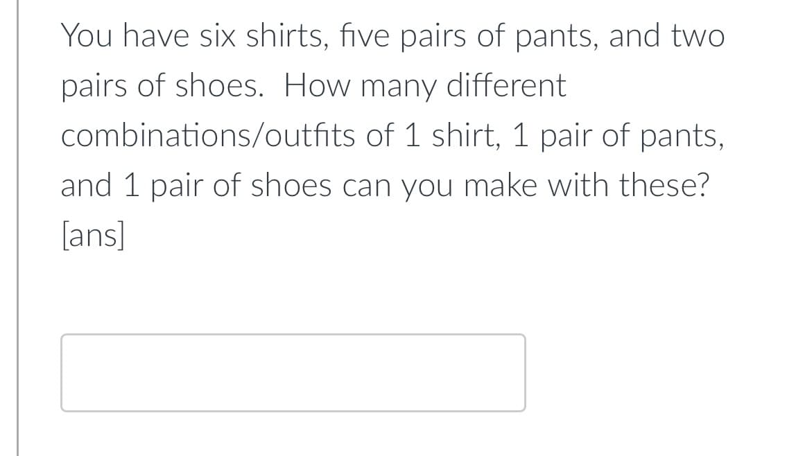 You have six shirts, five pairs of pants, and two
pairs of shoes. How many different
combinations/outfits of 1 shirt, 1 pair of pants,
and 1 pair of shoes can you make with these?
[ans]
