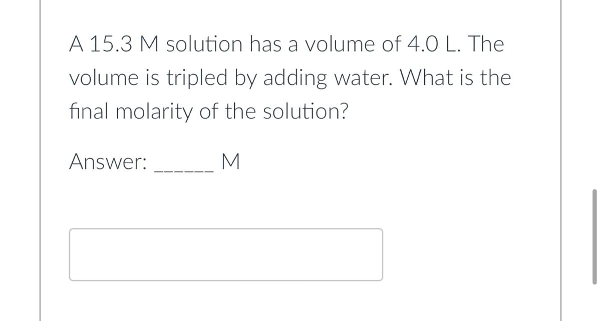 A 15.3 M solution has a volume of 4.0 L. The
volume is tripled by adding water. What is the
final molarity of the solution?
Answer:
M
