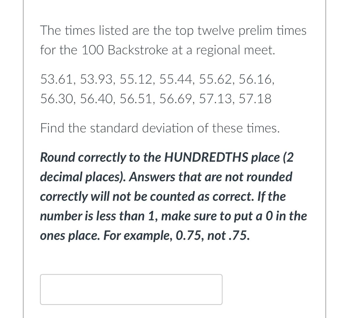 The times listed are the top twelve prelim times
for the 100 Backstroke at a regional meet.
53.61, 53.93, 55.12, 55.44, 55.62, 56.16,
56.30, 56.40, 56.51, 56.69, 57.13, 57.18
Find the standard deviation of these times.
Round correctly to the HUNDREDTHS place (2
decimal places). Answers that are not rounded
correctly will not be counted as correct. If the
number is less than 1, make sure to put a 0 in the
ones place. For example, 0.75, not.75.
