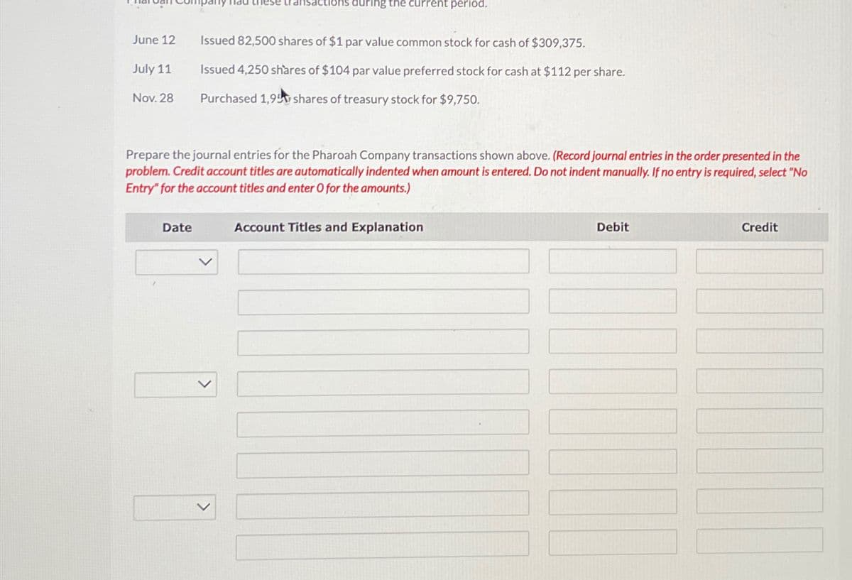 ransactions during the current period.
June 12
Issued 82,500 shares of $1 par value common stock for cash of $309,375.
July 11
Issued 4,250 shares of $104 par value preferred stock for cash at $112 per share.
Nov. 28
Purchased 1,95 shares of treasury stock for $9,750.
Prepare the journal entries for the Pharoah Company transactions shown above. (Record journal entries in the order presented in the
problem. Credit account titles are automatically indented when amount is entered. Do not indent manually. If no entry is required, select "No
Entry" for the account titles and enter O for the amounts.)
Date
>
Account Titles and Explanation
Debit
Credit