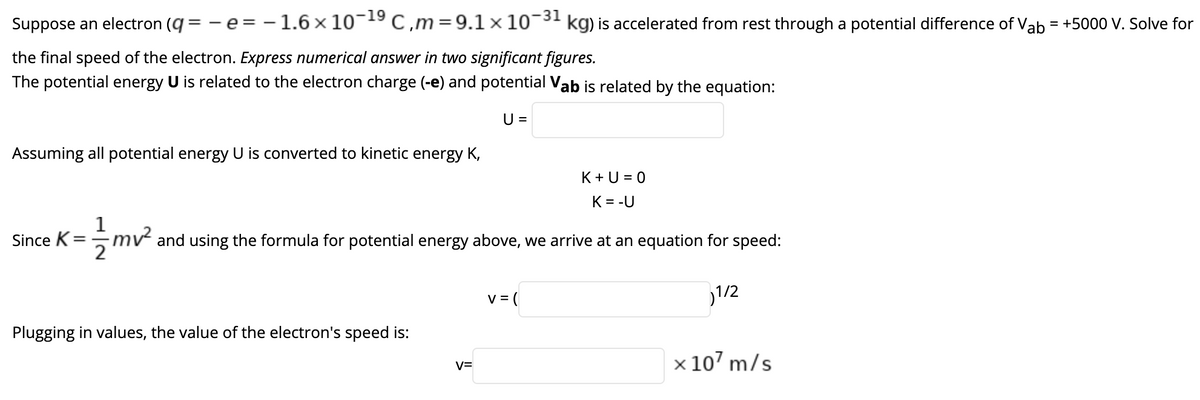 Suppose an electron (q = -e = -1.6 x 10¬9 C,m=9.1 x 10¬3' kg) is accelerated from rest through a potential difference of Vab = +5000 V. Solve for
%3D
the final speed of the electron. Express numerical answer in two significant figures.
The potential energy U is related to the electron charge (-e) and potential Vab is related by the equation:
U =
Assuming all potential energy U is converted to kinetic energy K,
K+U = 0
K = -U
1
Since K
mv and using the formula for potential energy above, we arrive at an equation for speed:
2
v = (
1/2
Plugging in values, the value of the electron's speed is:
x 107 m/s
V=
