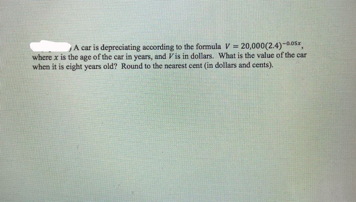 A car is depreciating according to the formula V = 20,000(2.4)
where x is the age of the car in years, and Vis in dollars. What is the value of the car
when it is eight years old? Round to the nearest cent (in dollars and cents).
-0.05x
