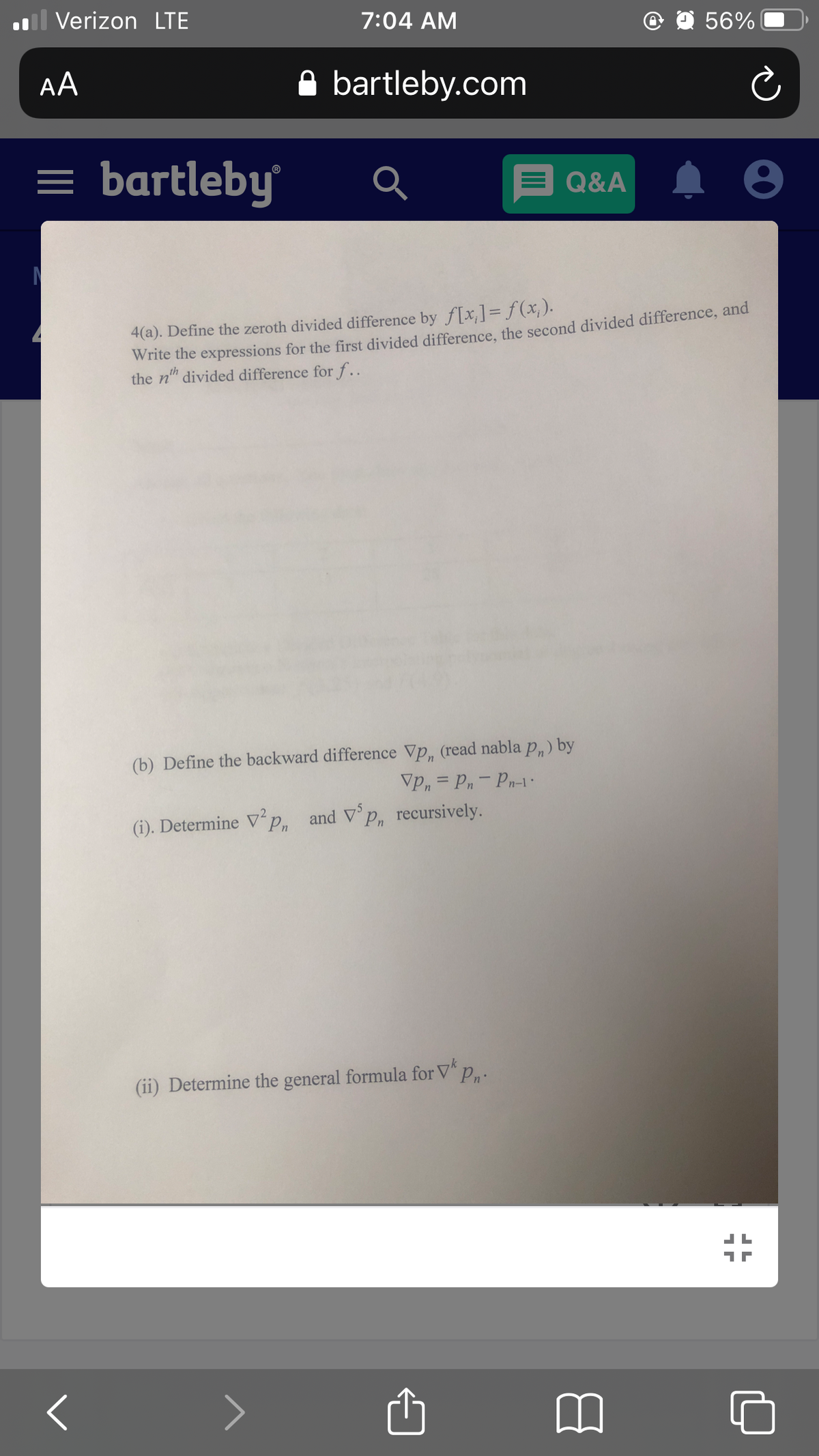 Il Verizon LTE
7:04 AM
56%
AA
A bartleby.com
= bartleby
E Q&A
Write the expressions for the first divided difference, the second divided difference, and
the n" divided difference for f..
4(a). Define the zeroth divided difference by f[x,]= f (x; ).
(b) Define the backward difference Vp, (read nabla p,) by
Vp, = Pn- Pn-1
(i). Determine V°p,
and V p, recursively.
(ii) Determine the general formula for V p,.
