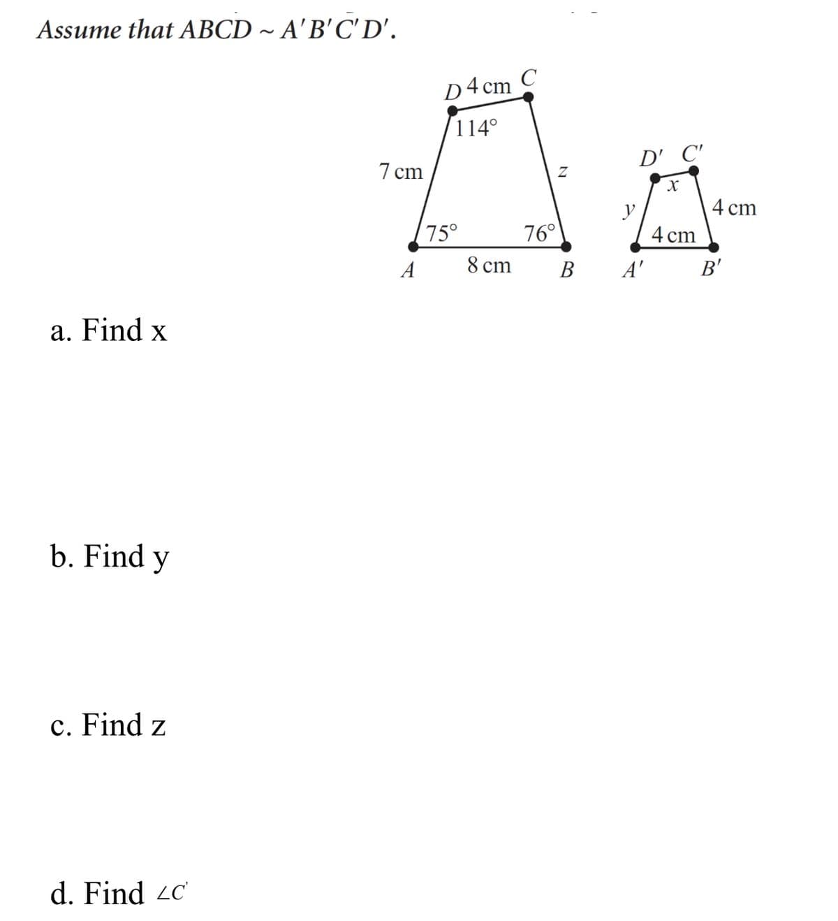 Assume that ABCD ~ A'B'C' D'.
D4 cm C
114°
D' C'
7 cm
4 cm
75°
76°
4 cm
A
8 ст
В
A'
B'
a. Find x
b. Find y
c. Find z
d. Find 2c
