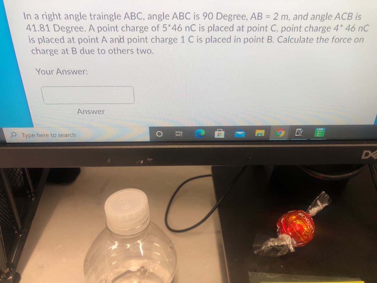 In a right angle traingle ABC, angle ABC is 90 Degree, AB = 2 m, and angle ACB is
41.81 Degree. A point charge of 5*46 nC is placed at point C, point charge 4* 46 nC
is placed at point A and point charge 1 C is placed in point B. Calculate the force on
charge at B due to others two.
Your Answer:
Answer
Type here to search
D
INDOR.
