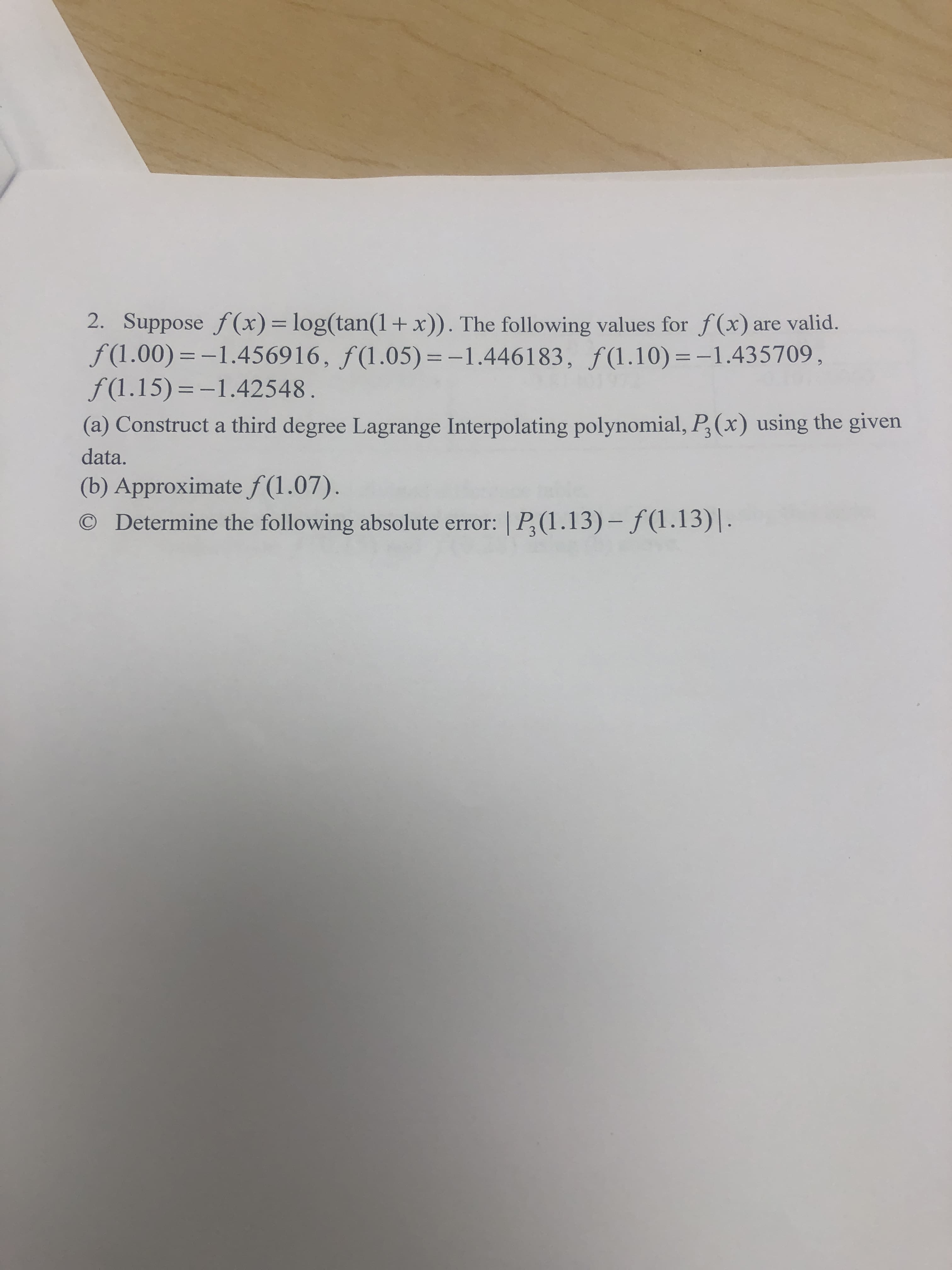 2. Suppose f (x)= log(tan(1+x)). The following values for f(x) are valid.
f(1.00)=-1.456916, ƒ(1.05) =-1.446183, ƒ(1.10)=-1.435709,
f(1.15)=-1.42548.
%3D
-%3D
(a) Construct a third degree Lagrange Interpolating polynomial, P,(x) using the given
data.
(b) Approximate f (1.07).
O Determine the following absolute error: | P,(1.13) – ƒ(1.13)|.
