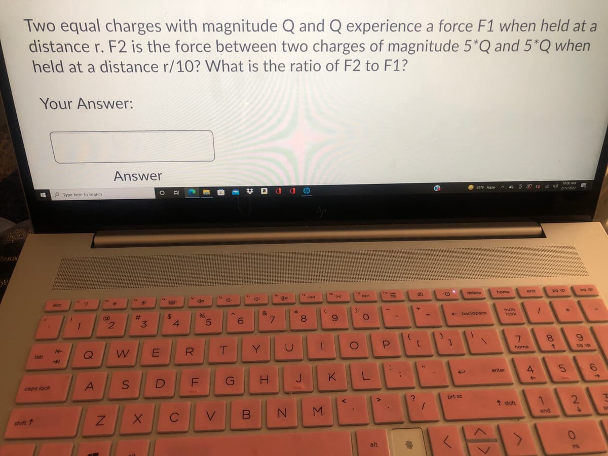 Two equal charges with magnitude Q and Q experience a force F1 when held at a
distance r. F2 is the force between two charges of magnitude 5*Q and 5*Q when
held at a distance r/10? What is the ratio of F2 to F1?
Your Answer:
Answer
Type here to search
* a 0 O O
41F Haze
2/1/202
14
esc
delete
home
end
@
%24
&
3.
4.
7.
8.
+ backspace
num
Icok
T.
Y
8.
tab
home
an ba
G
J.
K
4
9.
enter
caps lock
prt sc
1 shift
1.
2.
shift 1
C
end
alt
A)
