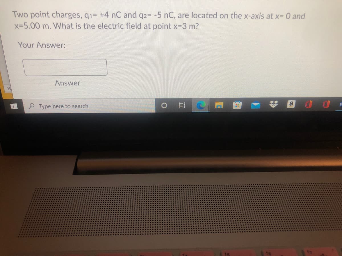 Two point charges, q1= +4 nC and q2= -5 nC, are located on the x-axis at x- 0 and
x-5.00 m. What is the electric field at point x-3 m?
Your Answer:
Answer
Pa
Type here to search
%23
