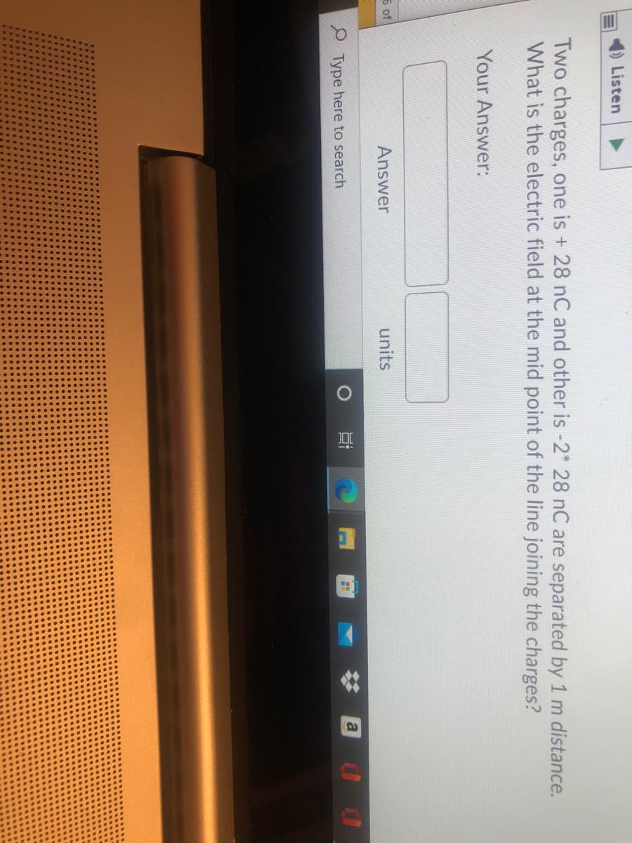 Listen
Two charges, one is + 28 nC and other is -2* 28 nC are separated by 1 m distance.
What is the electric field at the mid point of the line joining the charges?
Your Answer:
5 of
Answer
units
a
Type here to search
