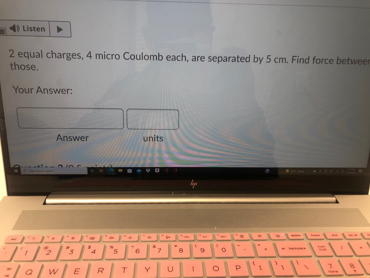 1) Listen
2 equal charges, 4 micro Coulomb each, are separated by 5 cm. Find force betweer
those.
Your Answer:
Answer
units
P Type here to search
O 87'E Sunny
lyp
PPI
delete
home
4-
asc
&
num
Icok
%23
@
2
backspace
1
3
4
6.
7.
Q
R
Y
U
home
00
ト
