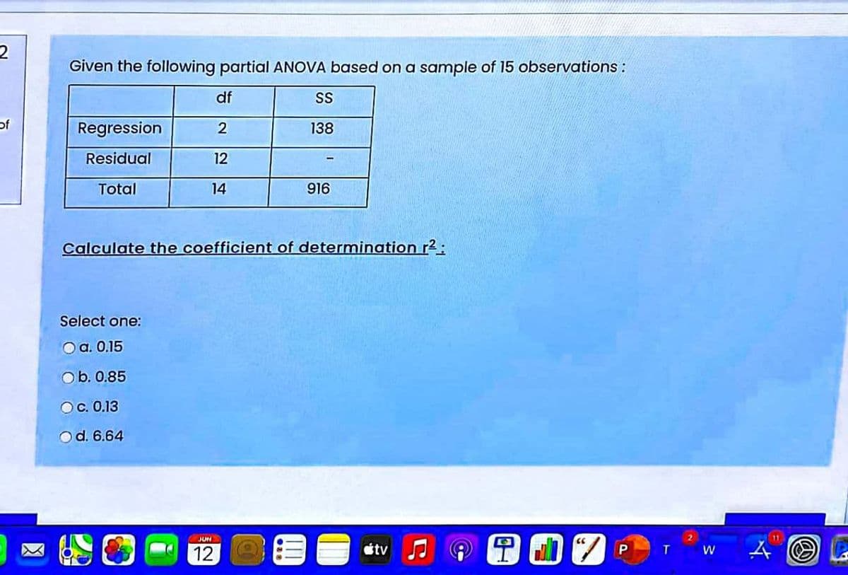 Given the following partial ANOVA based on a sample of 15 observations :
df
SS
of
Regression
2
138
Residual
12
Total
14
916
Calculate the coefficient of determination r2:
Select one:
O a. 0.15
Ob. 0.85
Oc. 0.13
Od. 6.64
目1
JUN
11
12
stv
T
