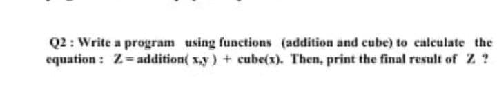 Q2 : Write a program using functions (addition and cube) to calculate the
equation : Z= addition( xy) + cube(x). Then, print the final result of Z ?
