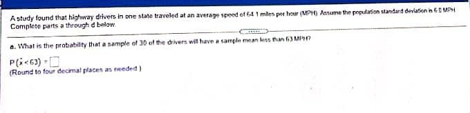 A study found that highway drivers in one state traveled at an average speed of 64 1 mlen per hour (MPH) Assume the population standard deviation in ES MPH
Complete parts a through d below
a. What is the probability that a sample of 30 of the drivers wil have a sample mean less than 63 MP?
P(i<63) -D
(Round to four decirnal places as needed)
