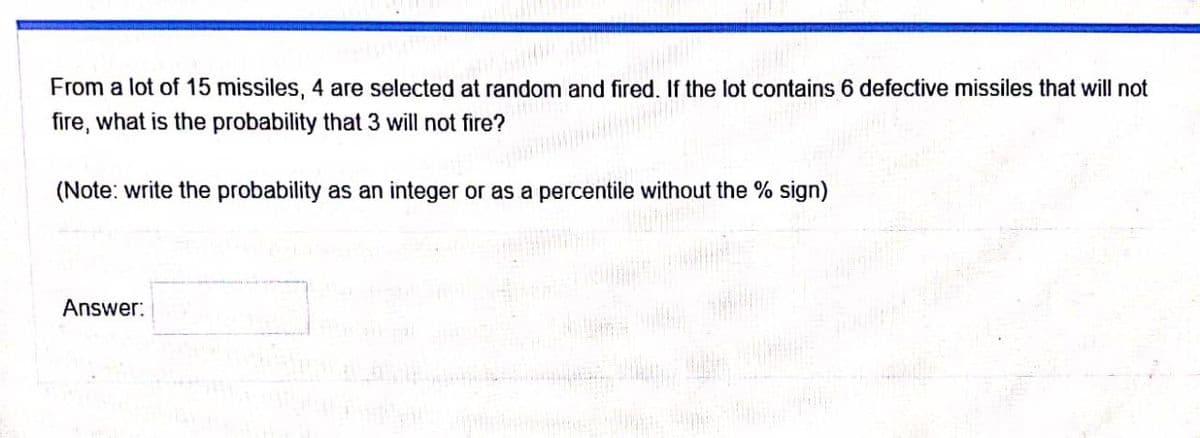 From a lot of 15 missiles, 4 are selected at random and fired. If the lot contains 6 defective missiles that will not
fire, what is the probability that 3 will not fire?
(Note: write the probability as an integer or as a percentile without the % sign)
Answer:
