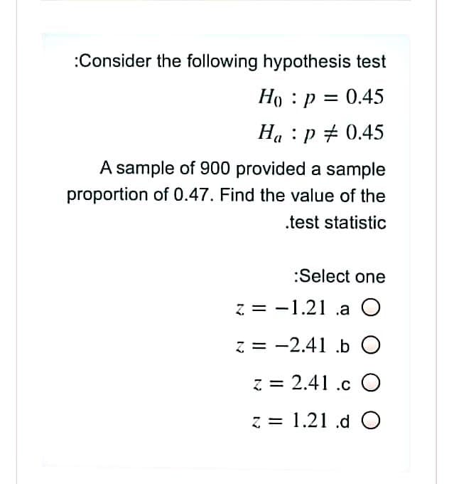 :Consider the following hypothesis test
Ho : p = 0.45
Ha : p + 0.45
A sample of 900 provided a sample
proportion of 0.47. Find the value of the
.test statistic
:Select one
z = -1.21 .a O
z = -2.41 .b O
z = 2.41 .c O
z = 1.21 .d O
