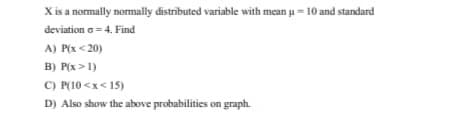 X is a normally normally distributed variable with mean u =10 and standard
deviation a =4. Find
A) P(x <20)
B) P(x >1)
C) P(10 <x< 15)
D) Also show the above probabilities on graph.
