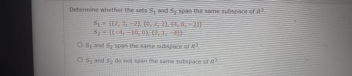 Determine whether the sets S, and S, span the same subspace of R3.
S1 = {(2, 3, 2)), (0, 2, 2), (4, 8, =2}}
S2 = {(-4,-10, 0), (2, 1, -4)}
O S, and S2 span the same subspace of R
O S and S2 do not span the same subspace of R3.
