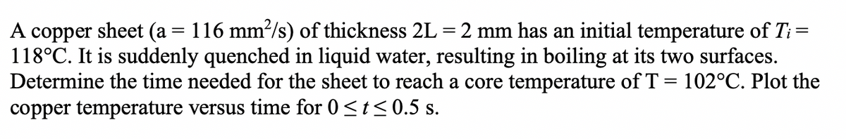 A copper sheet (a = 116 mm²/s) of thickness 2L = 2 mm has an initial temperature of Ti =
118°C. It is suddenly quenched in liquid water, resulting in boiling at its two surfaces.
Determine the time needed for the sheet to reach a core temperature of T = 102°C. Plot the
copper temperature versus time for 0 ≤t≤ 0.5 s.