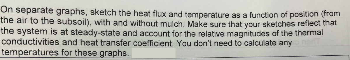 On separate graphs, sketch the heat flux and temperature as a function of position (from
the air to the subsoil), with and without mulch. Make sure that your sketches reflect that
the system is at steady-state and account for the relative magnitudes of the thermal
and heat transfer coefficient. You don't need to calculate any
for these graphs.
17
conductivities
temperatures