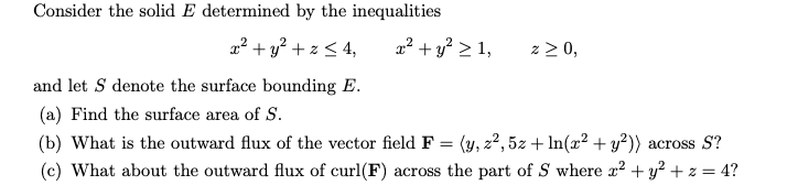 Consider the solid E determined by the inequalities
x² + y² + z ≤ 4,
and let S denote the surface bounding E.
(a) Find the surface area of S.
(b) What is the outward flux of the vector field F = (y, z², 5z + ln(x² + y²)) across S?
(c) What about the outward flux of curl(F) across the part of S where x² + y² + z = 4?
x² + y² ≥ 1,
z ≥ 0,