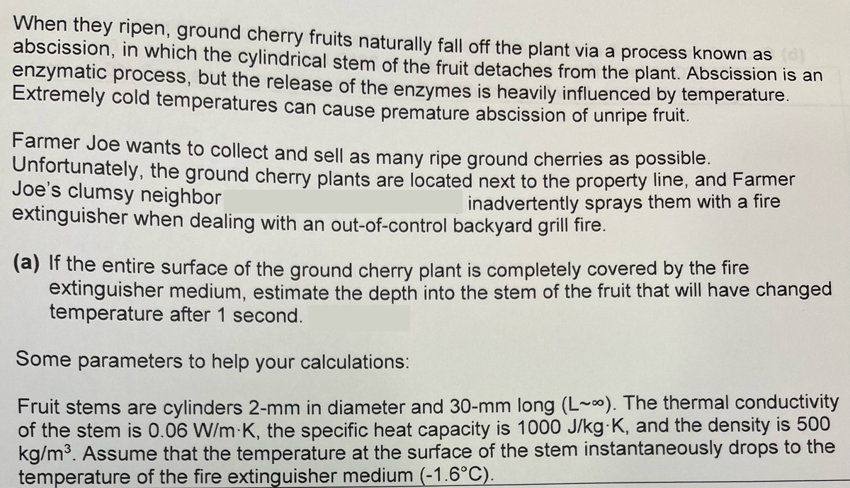 When they ripen, ground cherry fruits naturally fall off the plant via a process known as
abscission, in which the cylindrical stem of the fruit detaches from the plant. Abscission is an
enzymatic process, but the release of the enzymes is heavily influenced by temperature.
Extremely cold temperatures can cause premature abscission of unripe fruit.
Farmer Joe wants to collect and sell as many ripe ground cherries as possible.
Unfortunately, the ground cherry plants are located next to the property line, and Farmer
Joe's clumsy neighbor
inadvertently sprays them with a fire
extinguisher when dealing with an out-of-control backyard grill fire.
(a) If the entire surface of the ground cherry plant is completely covered by the fire
extinguisher medium, estimate the depth into the stem of the fruit that will have changed
temperature after 1 second.
Some parameters to help your calculations:
Fruit stems are cylinders 2-mm in diameter and 30-mm long (L~). The thermal conductivity
of the stem is 0.06 W/m K, the specific heat capacity is 1000 J/kg-K, and the density is 500
kg/m³. Assume that the temperature at the surface of the stem instantaneously drops to the
temperature of the fire extinguisher medium (-1.6°C).